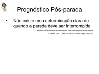 Prognóstico Pós-parada Não existe uma determinação clara de quando a parada deve ser interrompida Análise Crítica das nova recomendações para Reanimação Cardiopulmonar J. Pediatr. (Rio J.) vol.83 no.2 suppl.0 Porto Alegre May 2007 