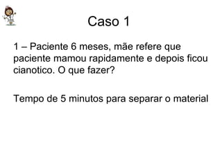 Caso 1  1 – Paciente 6 meses, mãe refere que paciente mamou rapidamente e depois ficou cianotico. O que fazer? Tempo de 5 minutos para separar o material 