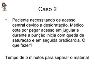 Caso 2 Paciente necessitando de acesso central devido a desidratação. Médico opta por pegar acesso em jugular e durante a punção inicia com queda de saturação e em seguida bradicardia. O que fazer? Tempo de 5 minutos para separar o material 