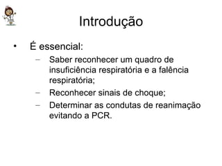 Introdução É essencial: Saber reconhecer um quadro de insuficiência respiratória e a falência respiratória; Reconhecer sinais de choque; Determinar as condutas de reanimação evitando a PCR. 
