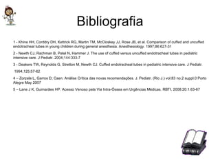 Bibliografia 1 - Khine HH, Corddry DH, Kettrick RG, Martin TM, McCloskey JJ, Rose JB, et al. Comparison of cuffed and uncuffed endotracheal tubes in young children during general anesthesia. Anesthesiology. 1997;86:627-31 2 - Newth CJ, Rachman B, Patel N, Hammer J. The use of cuffed versus uncuffed endotracheal tubes in pediatric intensive care. J Pediatr. 2004;144:333-7 3 - Deakers TW, Reynolds G, Stretton M, Newth CJ. Cuffed endotracheal tubes in pediatric intensive care. J Pediatr. 1994;125:57-62 4 – Zorzela L, Garros D, Caen. Análise Crítica das novas recomendações. J. Pediatr. (Rio J.) vol.83 no.2 suppl.0 Porto Alegre May 2007 5 – Lane J K, Guimarães HP. Acesso Venoso pela Via Intra-Óssea em Urgências Médicas. RBTI, 2008:20:1:63-67 