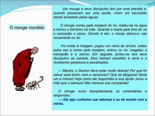 Um monge e seus discípulos iam por uma estrada e,
                  quando passavam por uma ponte, viram um escorpião
                  sendo arrastado pelas águas.

                      O monge correu pela margem do rio, meteu-se na água
O monge mordido   e tomou o bichinho na mão. Quando o trazia para fora do rio
                  o escorpião o picou. Devido à dor, o monje deixou-o cair
                  novamente no rio.

                       Foi então à margem, pegou um ramo de árvore, voltou
                  outra vez a correr pela margem, entrou no rio, resgatou o
                  escorpião e o salvou. Em seguida, juntou-se aos seus
                  discípulos na estrada. Eles haviam assistido à cena e o
                  receberam perplexos e penalizados.

                     — Mestre, o Senhor deve estar muito doente! Por que foi
                  salvar esse bicho ruim e venenoso? Que se afogasse! Seria
                  um a menos! Veja como ele respondeu à sua ajuda: picou a
                  mão que o salvava! Não merecia sua compaixão!

                     O monge ouviu tranqüilamente os comentários e
                  respondeu:
                     — Ele agiu conforme sua natureza e eu de acordo com a
                  minha.
 