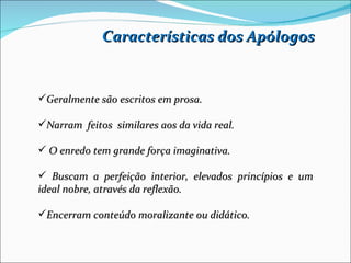 Características dos Apólogos


Geralmente são escritos em prosa.

Narram feitos similares aos da vida real.

 O enredo tem grande força imaginativa.

 Buscam a perfeição interior, elevados princípios e um
ideal nobre, através da reflexão.

Encerram conteúdo moralizante ou didático.
 