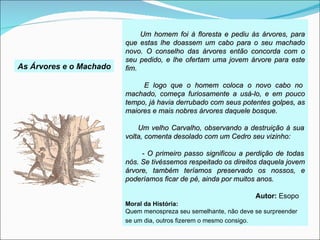 Um homem foi à floresta e pediu às árvores, para
                         que estas lhe doassem um cabo para o seu machado
                         novo. O conselho das árvores então concorda com o
                         seu pedido, e lhe ofertam uma jovem árvore para este
As Árvores e o Machado   fim.

                              E logo que o homem coloca o novo cabo no
                         machado, começa furiosamente a usá-lo, e em pouco
                         tempo, já havia derrubado com seus potentes golpes, as
                         maiores e mais nobres árvores daquele bosque.

                             Um velho Carvalho, observando a destruição à sua
                         volta, comenta desolado com um Cedro seu vizinho:

                              - O primeiro passo significou a perdição de todas
                         nós. Se tivéssemos respeitado os direitos daquela jovem
                         árvore, também teríamos preservado os nossos, e
                         poderíamos ficar de pé, ainda por muitos anos.

                                                                  Autor: Esopo
                         Moral da História:
                         Quem menospreza seu semelhante, não deve se surpreender
                         se um dia, outros fizerem o mesmo consigo.
 