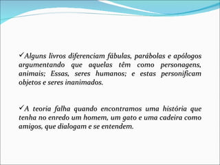 Alguns livros diferenciam fábulas, parábolas e apólogos
argumentando que aquelas têm como personagens,
animais; Essas, seres humanos; e estas personificam
objetos e seres inanimados.


A teoria falha quando encontramos uma história que
tenha no enredo um homem, um gato e uma cadeira como
amigos, que dialogam e se entendem.
 