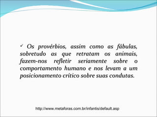   Os provérbios, assim como as fábulas,
sobretudo as que retratam os animais,
fazem-nos refletir seriamente sobre o
comportamento humano e nos levam a um
posicionamento crítico sobre suas condutas.




     http://www.metaforas.com.br/infantis/default.asp
 