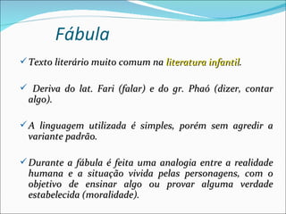 Fábula
 Texto literário muito comum na literatura infantil.

 Deriva do lat. Fari (falar) e do gr. Phaó (dizer, contar
  algo).

 A linguagem utilizada é simples, porém sem agredir a
  variante padrão.

 Durante a fábula é feita uma analogia entre a realidade
  humana e a situação vivida pelas personagens, com o
  objetivo de ensinar algo ou provar alguma verdade
  estabelecida (moralidade).
 