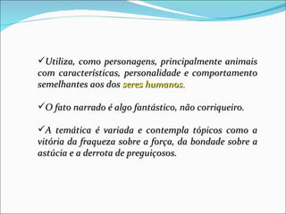 Utiliza, como personagens, principalmente animais
com características, personalidade e comportamento
semelhantes aos dos seres humanos.

O fato narrado é algo fantástico, não corriqueiro.

A temática é variada e contempla tópicos como a
vitória da fraqueza sobre a força, da bondade sobre a
astúcia e a derrota de preguiçosos.
 