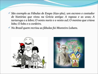  São exemplo as Fábulas de Esopo (620-560), um escravo e contador
  de histórias que viveu na Grécia antiga: A raposa e as uvas; A
  tartaruga e a lebre; O vento norte e o vento sul; O menino que criava
  lobo; O lobo e o cordeiro.
 No Brasil quem recriou as fábulas foi Monteiro Lobato.
 