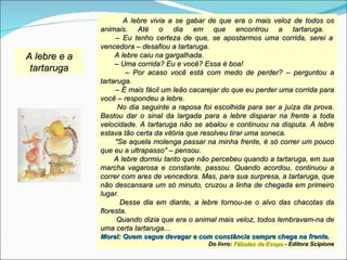 A lebre vivia a se gabar de que era o mais veloz de todos os
              animais. Até o dia em que encontrou a tartaruga.
                   – Eu tenho certeza de que, se apostarmos uma corrida, serei a
              vencedora – desafiou a tartaruga.
A lebre e a        A lebre caiu na gargalhada.
                   – Uma corrida? Eu e você? Essa é boa!
 tartaruga             – Por acaso você está com medo de perder? – perguntou a
              tartaruga.
                   – É mais fácil um leão cacarejar do que eu perder uma corrida para
              você – respondeu a lebre.
                    No dia seguinte a raposa foi escolhida para ser a juíza da prova.
              Bastou dar o sinal da largada para a lebre disparar na frente a toda
              velocidade. A tartaruga não se abalou e continuou na disputa. A lebre
              estava tão certa da vitória que resolveu tirar uma soneca.
                   "Se aquela molenga passar na minha frente, é só correr um pouco
              que eu a ultrapasso" – pensou.
                   A lebre dormiu tanto que não percebeu quando a tartaruga, em sua
              marcha vagarosa e constante, passou. Quando acordou, continuou a
              correr com ares de vencedora. Mas, para sua surpresa, a tartaruga, que
              não descansara um só minuto, cruzou a linha de chegada em primeiro
              lugar.
                     Desse dia em diante, a lebre tornou-se o alvo das chacotas da
              floresta.
                   Quando dizia que era o animal mais veloz, todos lembravam-na de
              uma certa tartaruga...
              Moral: Quem segue devagar e com constância sempre chega na frente.
                                              Do livro: Fábulas de Esopo - Editora Scipione
 