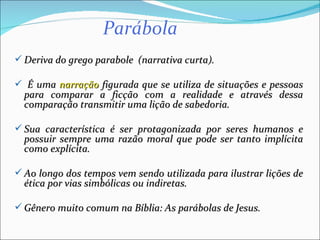  Deriva do grego parabole (narrativa curta).

 É uma narração figurada que se utiliza de situações e pessoas
  para comparar a ficção com a realidade e através dessa
  comparação transmitir uma lição de sabedoria.

 Sua característica é ser protagonizada por seres humanos e
  possuir sempre uma razão moral que pode ser tanto implícita
  como explícita.

 Ao longo dos tempos vem sendo utilizada para ilustrar lições de
  ética por vias simbólicas ou indiretas.

 Gênero muito comum na Bíblia: As parábolas de Jesus.
 