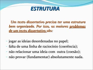 ESTRUTURA

  Um texto dissertativo precisa ter uma estrutura
 bem organizada. Por isso, os maiores problemas
 de um texto dissertativo são:

- jogar as ideias desordenadas no papel;
- falta de uma linha de raciocínio (coerência);
- não relacionar uma ideia com outra (coesão);
- não provar (fundamentar) absolutamente nada.
 