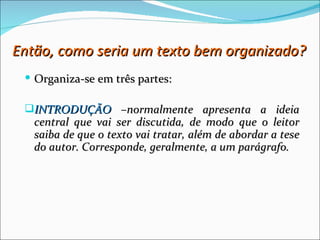 Então, como seria um texto bem organizado?
  Organiza-se em três partes:

 INTRODUÇÃO –normalmente apresenta a ideia
   central que vai ser discutida, de modo que o leitor
   saiba de que o texto vai tratar, além de abordar a tese
   do autor. Corresponde, geralmente, a um parágrafo.
 