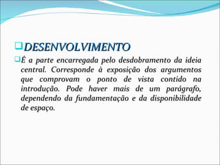 DESENVOLVIMENTO
É a parte encarregada pelo desdobramento da ideia
 central. Corresponde à exposição dos argumentos
 que comprovam o ponto de vista contido na
 introdução. Pode haver mais de um parágrafo,
 dependendo da fundamentação e da disponibilidade
 de espaço.
 