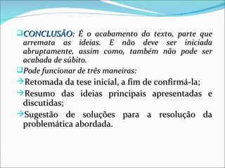 CONCLUSÃO: É o acabamento do texto, parte que
 arremata as ideias. E não deve ser iniciada
 abruptamente, assim como, também não pode ser
 acabada de súbito.
Pode funcionar de três maneiras:
Retomada da tese inicial, a fim de confirmá-la;
Resumo das ideias principais apresentadas e
 discutidas;
Sugestão de soluções para a resolução da
 problemática abordada.
 