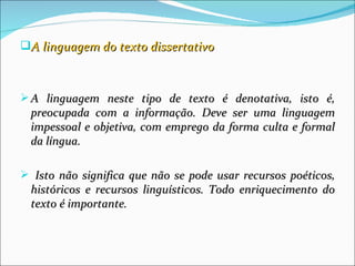A linguagem do texto dissertativo



 A linguagem neste tipo de texto é denotativa, isto é,
  preocupada com a informação. Deve ser uma linguagem
  impessoal e objetiva, com emprego da forma culta e formal
  da língua.

 Isto não significa que não se pode usar recursos poéticos,
  históricos e recursos linguísticos. Todo enriquecimento do
  texto é importante.
 