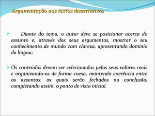 Argumentação nos textos dissertativos



        Diante do tema, o autor deve se posicionar acerca do
    assunto e, através dos seus argumentos, mostrar o seu
    conhecimento de mundo com clareza, apresentando domínio
    da língua;

 Os conteúdos devem ser selecionados pelos seus valores reais
    e organizando-os de forma coesa, mantendo coerência entre
    os assuntos, os quais serão fechados na conclusão,
    completando assim, o ponto de vista inicial.
 