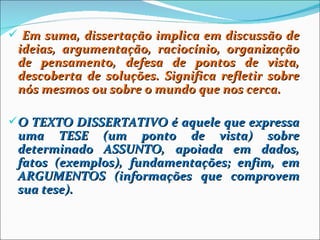  Em suma, dissertação implica em discussão de
 ideias, argumentação, raciocínio, organização
 de pensamento, defesa de pontos de vista,
 descoberta de soluções. Significa refletir sobre
 nós mesmos ou sobre o mundo que nos cerca.

O TEXTO DISSERTATIVO é aquele que expressa
 uma TESE (um ponto de vista) sobre
 determinado ASSUNTO, apoiada em dados,
 fatos (exemplos), fundamentações; enfim, em
 ARGUMENTOS (informações que comprovem
 sua tese).
 