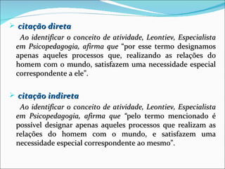  citação direta
  Ao identificar o conceito de atividade, Leontiev, Especialista
 em Psicopedagogia, afirma que “por esse termo designamos
 apenas aqueles processos que, realizando as relações do
 homem com o mundo, satisfazem uma necessidade especial
 correspondente a ele”.

 citação indireta
  Ao identificar o conceito de atividade, Leontiev, Especialista
 em Psicopedagogia, afirma que “pelo termo mencionado é
 possível designar apenas aqueles processos que realizam as
 relações do homem com o mundo, e satisfazem uma
 necessidade especial correspondente ao mesmo”.
 