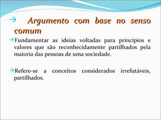    Argumento com base no senso
 comum
Fundamentar as ideias voltadas para princípios e
 valores que são reconhecidamente partilhados pela
 maioria das pessoas de uma sociedade.

Refere-se   a conceitos considerados irrefutáveis,
 partilhados.
 