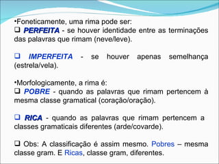 •Foneticamente, uma rima pode ser:
 PERFEITA - se houver identidade entre as terminações
das palavras que rimam (neve/leve).

 IMPERFEITA      -   se   houver   apenas   semelhança
(estrela/vela).

•Morfologicamente, a rima é:
 POBRE - quando as palavras que rimam pertencem à
mesma classe gramatical (coração/oração).

 RICA - quando as palavras que rimam pertencem a
classes gramaticais diferentes (arde/covarde).

 Obs: A classificação é assim mesmo. Pobres – mesma
classe gram. E Ricas, classe gram, diferentes.
 