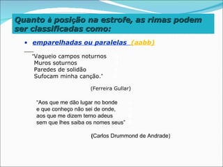 Quanto à posição na estrofe, as rimas podem
ser classificadas como:
  • emparelhadas ou paralelas (aabb)

    “Vagueio campos noturnos      A
     Muros soturnos               A
     Paredes de solidão           B
     Sufocam minha canção.”       B

                         (Ferreira Gullar)

     “Aos que me dão lugar no bonde      A
     e que conheço não sei de onde,      A
     aos que me dizem terno adeus        B
     sem que lhes saiba os nomes seus”   B

                         (Carlos Drummond de Andrade)
 