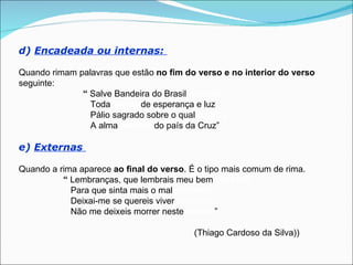 d) Encadeada ou internas:

Quando rimam palavras que estão no fim do verso e no interior do verso
seguinte:
              “ Salve Bandeira do Brasil querida
                Toda tecida de esperança e luz
                Pálio sagrado sobre o qual palpita
                A alma bendita do país da Cruz”

e) Externas

Quando a rima aparece ao final do verso. É o tipo mais comum de rima.
          “ Lembranças, que lembrais meu bem passado
            Para que sinta mais o mal presente
            Deixai-me se quereis viver contente
            Não me deixeis morrer neste estado”

                                          (Thiago Cardoso da Silva))
 