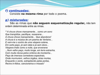 f) continuadas:
    Consiste na mesma rima por todo o poema.

g) misturadas:
    São as rimas que não seguem esquematização regular, não tem
ordem determinada entre as rimas.

“ A chuva chove mansamente... como um sono
Que tranqüilize, pacifique, resserene...
A chuva chove mansamente... Que abandono!
A chuva é a música de um poema de Verlaine...
E vem-me o sonho de uma véspera solene,
Em certo paço, já sem data e já sem dono...
Véspera triste como a noite, que envenene
...Num velho paço, muito longe, em terra estranha,
Com muita névoa pelos ombros da montanha...
Paço de imensos corredores espectrais,
Onde murmurem, velhos órgãos, árias mortas,
Enquanto o vento, estrepitando pelas portas,
Revira in-fólios, cancioneiros e missais”
 