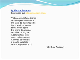 h) Versos brancos
São versos que não apresentam rimas.

“Fabrico um elefante branco
de meus poucos recursos.
Um tanto de madeira podre
tirado a velhos móveis
talvez lhe dê apoio.
E o encho de algodão,
de paina, de doçura.
A cola vai fixar toda
suas orelhas pensas.
A tromba se enovela,
é a parte mais feliz
de sua arquitetura. (...)”
                                       (C. D. de Andrade)
 