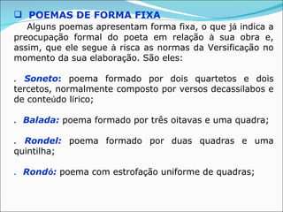  POEMAS DE FORMA FIXA
   Alguns poemas apresentam forma fixa, o que já indica a
preocupação formal do poeta em relação à sua obra e,
assim, que ele segue à risca as normas da Versificação no
momento da sua elaboração. São eles:

. Soneto: poema formado por dois quartetos e dois
tercetos, normalmente composto por versos decassílabos e
de conteúdo lírico;

. Balada: poema formado por três oitavas e uma quadra;

. Rondel: poema formado por duas quadras e uma
quintilha;

. Rondó: poema com estrofação uniforme de quadras;
 