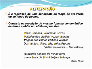 ALITERAÇÃO
   É a repetição de uma consoante ao longo de um verso
    ou ao longo do poema.

   Consiste na repetição do mesmo fonema consonântico,
    de forma a obter um efeito expressivo.

              Vozes veladas, veludosas vozes,
              Volúpias dos violões, vozes veladas
              Vagam nos velhos vórtices velozes
              Dos ventos, vivas, vãs, vulcanizadas
                              (Violões que choram... - Cruz e Sousa)


              Auriverde pendão de minha terra
              que a brisa do Brasil beija e balança
                                                       (Castro Alves)
 