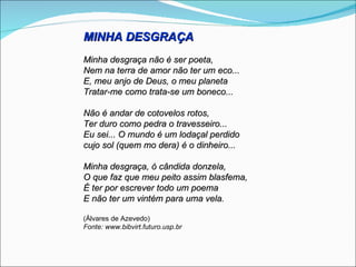 MINHA DESGRAÇA
Minha desgraça não é ser poeta,
Nem na terra de amor não ter um eco...
E, meu anjo de Deus, o meu planeta
Tratar-me como trata-se um boneco...

Não é andar de cotovelos rotos,
Ter duro como pedra o travesseiro...
Eu sei... O mundo é um lodaçal perdido
cujo sol (quem mo dera) é o dinheiro...

Minha desgraça, ó cândida donzela,
O que faz que meu peito assim blasfema,
É ter por escrever todo um poema
E não ter um vintém para uma vela.

(Álvares de Azevedo)
Fonte: www.bibvirt.futuro.usp.br
 
