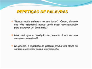 REPETIÇÃO DE PALAVRAS

   “Nunca repita palavras no seu texto”. Quem, durante
    sua vida estudantil, nunca ouviu essa recomendação
    para escrever um bom texto?

   Mas será que a repetição de palavras é um recurso
    sempre condenável?

   No poema, a repetição da palavra produz um efeito de
    sentido e contribui para a interpretação.
 