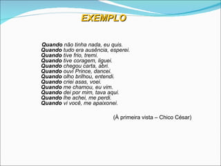 EXEMPLO

Quando não tinha nada, eu quis.
Quando tudo era ausência, esperei.
Quando tive frio, tremi.
Quando tive coragem, liguei.
Quando chegou carta, abri.
Quando ouvi Prince, dancei.
Quando olho brilhou, entendi.
Quando criei asas, voei.
Quando me chamou, eu vim.
Quando dei por mim, tava aqui.
Quando lhe achei, me perdi.
Quando vi você, me apaixonei.

                           (
                           (À primeira vista – Chico César)
 