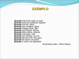 EXEMPLO


Quando não tinha nada, eu quis.
Quando tudo era ausência, esperei.
Quando tive frio, tremi.
Quando tive coragem, liguei.
Quando chegou carta, abri.
Quando ouvi Prince, dancei.
Quando olho brilhou, entendi.
Quando criei asas, voei.
Quando me chamou, eu vim.
Quando dei por mim, tava aqui.
Quando lhe achei, me perdi.
Quando vi você, me apaixonei.
                               (À primeira vista – Chico César)

                             .
 
