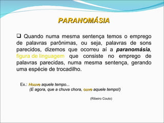 PARANOMÁSIA

 Quando numa mesma sentença temos o emprego
de palavras parônimas, ou seja, palavras de sons
parecidos, dizemos que ocorreu aí a paranomásia,
figura de linguagem que consiste no emprego de
palavras parecidas, numa mesma sentença, gerando
uma espécie de trocadilho.

 Ex.: Houve aquele tempo...
      (E agora, que a chuva chora, ouve aquele tempo!)

                                     (Ribeiro Couto)
 
