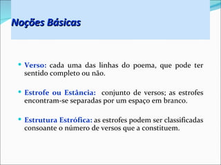 Noções Básicas


  Verso: cada uma das linhas do poema, que pode ter
   sentido completo ou não.

  Estrofe ou Estância: conjunto de versos; as estrofes
   encontram-se separadas por um espaço em branco.

  Estrutura Estrófica: as estrofes podem ser classificadas
   consoante o número de versos que a constituem.
 