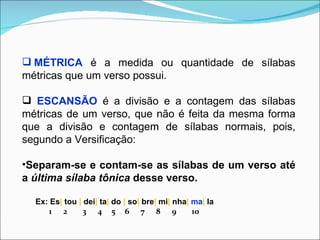  MÉTRICA é a medida ou quantidade de sílabas
métricas que um verso possui.

 ESCANSÃO é a divisão e a contagem das sílabas
métricas de um verso, que não é feita da mesma forma
que a divisão e contagem de sílabas normais, pois,
segundo a Versificação:

•Separam-se e contam-se as sílabas de um verso até
a última sílaba tônica desse verso.

  Ex: Es| tou | dei| ta| do | so| bre| mi| nha| ma| la
     1 2        3 4 5 6 7 8 9                   10
 