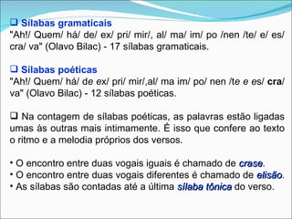  Sílabas gramaticais
"Ah!/ Quem/ há/ de/ ex/ pri/ mir/, al/ ma/ im/ po /nen /te/ e/ es/
cra/ va" (Olavo Bilac) - 17 sílabas gramaticais.

 Sílabas poéticas
"Ah!/ Quem/ há/ de ex/ pri/ mir/,al/ ma im/ po/ nen /te e es/ cra/
va" (Olavo Bilac) - 12 sílabas poéticas.

 Na contagem de sílabas poéticas, as palavras estão ligadas
umas às outras mais intimamente. É isso que confere ao texto
o ritmo e a melodia próprios dos versos.

• O encontro entre duas vogais iguais é chamado de crase.
                                                      crase
• O encontro entre duas vogais diferentes é chamado de elisão.
                                                          elisão
• As sílabas são contadas até a última sílaba tônica do verso.
 