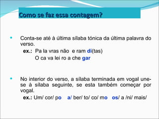 Como se faz essa contagem?


   Conta-se até à última sílaba tónica da última palavra do
    verso.
     ex.: Pa la vras não e ram di(tas)
           O ca va lei ro a che gar


   No interior do verso, a sílaba terminada em vogal une-
    se à sílaba seguinte, se esta também começar por
    vogal.
     ex.: Um/ cor/ po a/ ber/ to/ co/ mo os/ a /ni/ mais/
 