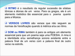  RITMO é o resultado da regular sucessão de sílabas
tônicas e átonas de um verso. Para os gregos, ele é um
elemento melódico tão essencial para o poema quanto
para a Música.

 VERSOS LIVRES são versos que não seguem as
normas da Versificação quando à métrica e/ou ao ritmo.

 SOM ou RIMA também é para os antigos um elemento
essencial para que um poema seja uma POESIA. A rima é
a identidade e/ou semelhança sonora existente entre a
palavra final de um verso com a palavra final de outro
verso na estrofe.
 