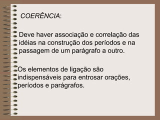 Deve haver associação e correlação das idéias na construção dos períodos e na passagem de um parágrafo a outro.  Os elementos de ligação são indispensáveis para entrosar orações, períodos e parágrafos. COERÊNCIA :  