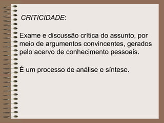 Exame e discussão crítica do assunto, por meio de argumentos convincentes, gerados pelo acervo de conhecimento pessoais.  É um processo de análise e síntese.   CRITICIDADE :  