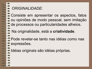 Consiste em apresentar os aspectos, fatos ou opiniões de modo pessoal, sem imitação de processos ou particularidades alheios.  Na originalidade, está a  criatividade .  Pode revelar-se tanto nas idéias como nas expressões. Idéias originais são idéias próprias. ORIGINALIDADE :  