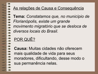 As relações de Causa e Consequência Tema:  Constatamos   que,   no município de Florianópolis,   existe um grande movimento migratório   que se desloca de diversos locais do Brasil. POR QUÊ? Causa:  Muitas cidades não oferecem mais qualidade de vida para seus moradores, dificultando, desse modo o sua permanência nelas.   