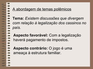 A abordagem de temas polêmicos   Tema:   Existem discussões que divergem com relação à legalização dos cassinos no país. Aspecto favorável:  Com a legalização haverá pagamento de impostos.   Aspecto contrário:  O jogo é uma ameaça à estrutura familiar.   