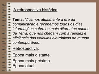 A retrospectiva histórica   Tema:   Vivemos atualmente a era da comunicação e recebemos todos os dias informações sobre os mais diferentes pontos da Terra, que nos chegam com a rapidez e eficiência dos veículos eletrônicos do mundo contemporâneo. Retrospectiva : Época mais distante.   Época mais próxima.   Época atual.   