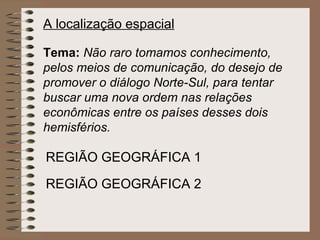 A localização espacial   Tema:   Não raro tomamos conhecimento, pelos meios de comunicação, do desejo de promover o diálogo Norte-Sul, para tentar buscar uma nova ordem nas relações econômicas entre os países desses dois hemisférios. REGIÃO GEOGRÁFICA 1 REGIÃO GEOGRÁFICA 2 