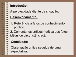 Introdução:   A perplexidade diante da situação.   Desenvolvimento:   Referência a fatos de conhecimento público.   2.  Comentários críticos ( crítica dos fatos, idéias ou circunstâncias).   Conclusão:   Observação crítica seguida de uma expectativa. 