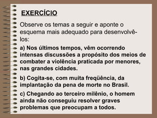 EXERCÍCIO   Observe os temas a seguir e aponte o esquema mais adequado para desenvolvê-los:   a)  Nos últimos tempos, vêm ocorrendo intensas discussões a propósito dos meios de combater a violência praticada por menores, nas grandes cidades.   b) Cogita-se, com muita freqüência, da implantação da pena de morte no Brasil.   c)  Chegando ao terceiro milênio, o homem ainda não conseguiu resolver graves problemas que preocupam a todos.   